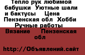 Тепло рук любимой бабушки. Уютные шали и бактусы. › Цена ­ 700 - Пензенская обл. Хобби. Ручные работы » Вязание   . Пензенская обл.